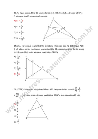A
E
D
B
P
C
50. Na figura abaixo, BE e CD são medianas do Δ ABC. Sendo S1 a área do Δ DEP e
S a área do Δ ABC, podemos afirmar que
A) S1 =
3
1
S
B) S1 =
4
1
S
C) S1 =
6
1
S
D) S1 =
12
1
S
51.(UEL) Na figura, o segmento BD é a mediana relativa ao lado AC do triângulo ABC.
E e F são os pontos médios dos segmentos AD e BD, respectivamente. Se S é a área
do triângulo ABC, então a área do quadrilátero ABFE é
A)
16
3
S
B)
4
1
S
C)
16
5
S
D)
8
3
S
52. (FESP) Considere o triângulo eqüilátero ABC da figura abaixo, no qual
3
2
AB
AP
=
e
AC
AQ
=
2
1
. A razão entre a área do quadrilátero BCQP e a do triângulo ABC vale
A)
3
2
B)
4
3
C)
5
3
D)
2
2
A
E
D
C
F
B
b
A
Q
P
B C
 