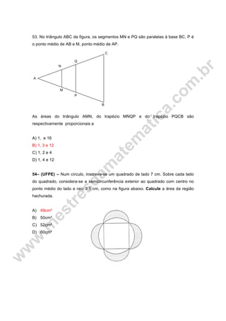 53. No triângulo ABC da figura, os segmentos MN e PQ são paralelas à base BC, P é
o ponto médio de AB e M, ponto médio de AP.
As áreas do triângulo AMN, do trapézio MNQP e do trapézio PQCB são
respectivamente proporcionais a
A) 1, e 16
B) 1, 3 e 12
C) 1, 2 e 4
D) 1, 4 e 12
54– (UFPE) – Num círculo, inscreve-se um quadrado de lado 7 cm. Sobre cada lado
do quadrado, considera-se a semicircunferência exterior ao quadrado com centro no
ponto médio do lado e raio 3,5 cm, como na figura abaixo. Calcule a área da região
hachurada.
A) 49cm²
B) 50cm²
C) 52cm²
D) 60cm²
B
A
N
Q
C
P
M
 