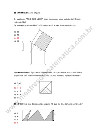 h
55– (FCMMG) Observe a figura.
Os quadrados AFGC, CHIB e BDEA foram construídos sobre os lados do triângulo
retângulo ABC.
Se a área do quadrado AFGC é 36 e sen θ = 0,6, a área do retângulo BIJL é
a) 32
b) 48
c) 64
d) 82
56– (Fuvest-SP) Na figura estão representados um quadrado de lado 4, uma de sua
diagonais e uma semicircunferência da raio 2. Então a área da região hachurada é
a) 2
2
+
π
b) π + 2
c) π + 3
d) π + 4
e) 2π+1
57– (OBM) Se a área do retângulo a seguir é 12, qual é a área da figura sombreada?
a) 3
b) 4
c) 5
d) 6
H
θ
L
J
I
G
F
E D
C
BA
x
 