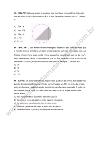 58– (UEL-PR) Na figura abaixo, o quadrado está inscrito na circunferência. Sabendo
que a medida do lado do quadrado é 4 m, a área da parte sombreada, em m 2
, é igual
a:
a) 42 +π
b) 222 +π
c) 22 +π
d) π + 2
e) 2π + 4
59 – (PUC-MG) O óleo derramado em uma lagoa é espalhado pelo vento de modo que
a mancha tenha o formato de um setor circular cujo raio aumenta 10m a cada hora. Ao
final da primeira hora, o raio media 10 m e a superfície coberta pelo óleo era de 2
15m .
Com base nesses dados, pode-se estimar que, ao final da terceira hora, a mancha de
óleo estará cobrindo p metros quadrados da superfície da lagoa. O valor de p é:
a) 30
b) 45
c) 90
d) 135
60 – (UFPE) Um pintor cobra R$ 10,00 por metro quadrado de pintura. Ele recebe três
painéis de materiais idênticos e 12 m de perímetro cada um. Um em forma de círculo,
outro em forma de hexágono regular e um terceiro em forma de quadrado. O pintor, só
tendo condições de pintar um deles, deve escolher o que lhe proporcionará maior
renda. Assim:
a) terá maior renda se escolher o painel hexagonal.
b) terá menor renda se resolver pintar o painel hexagonal.
c) se escolher o painel circular, terá a maior renda.
d) qualquer painel que escolher, a renda será a mesma.
e) deverá escolher o painel quadrado para ter maior renda.
 