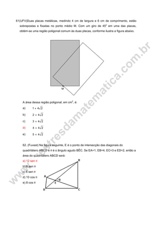 61(UFV)Duas placas metálicas, medindo 4 cm de largura e 6 cm de comprimento, estão
sobrepostas e fixadas no ponto médio M. Com um giro de 45o
em uma das placas,
obtém-se uma região poligonal comum às duas placas, conforme ilustra a figura abaixo.
A área dessa região poligonal, em cm2
, é:
a) 241 +
b) 242 +
c) 243 +
d) 244 +
e) 245 +
62. (Fuvest) Na figura seguinte, E é o ponto de intersecção das diagonais do
quadrilátero ABCD e θ é o ângulo agudo BÊC. Se EA=1, EB=4, EC=3 e ED=2, então a
área do quadrilátero ABCD será:
a) 12 sen θ
b) 8 sen θ
c) 6 sen θ
d) 10 cos θ
e) 8 cos θ
M
 