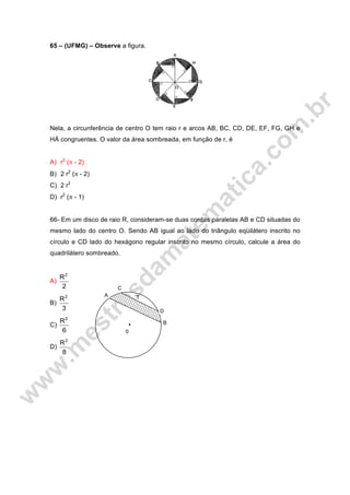 65 – (UFMG) – Observe a figura.
Nela, a circunferência de centro O tem raio r e arcos AB, BC, CD, DE, EF, FG, GH e
HÁ congruentes. O valor da área sombreada, em função de r, é
A) r2
(π - 2)
B) 2 r2
(π - 2)
C) 2 r2
D) r2
(π - 1)
66- Em um disco de raio R, consideram-se duas cordas paralelas AB e CD situadas do
mesmo lado do centro O. Sendo AB igual ao lado do triângulo eqüilátero inscrito no
círculo e CD lado do hexágono regular inscrito no mesmo círculo, calcule a área do
quadrilátero sombreado.
A)
2
R2
B)
3
R2
C)
6
R2
D)
8
R2
C
A
D
B
0
T
 