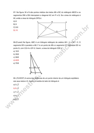 M B
N
C
Q
P
D
A
67- Na figura, M e N são pontos médios dos lados AB e BC do retângulo ABCD e os
segmentos DM e DN interceptam a diagonal AC em P e Q. Se a área do retângulo é
60, então a área do triângulo DPQ é
A) 8
B) 9
C) 9,6
D) 10
68-(Fuvest) Na figura, ABC é um triângulo retângulo de catetos AB = 4 e AC = 5. O
segmento DE é paralelo a AB, F é um ponto de AB e o segmento CF intercepta DE no
ponto G, com CG=4 e GF=2. Assim, a área do triângulo CDE é:
a) 16/3
b) 35/6
c) 39/8
d) 40/9
e) 70/9
69- (FUVEST) A soma das distâncias de um ponto interior de um triângulo eqüilátero
aos seus lados é 9. Assim, a medida do lado do triângulo é:
a) 5 3
b) 6 3
c) 7 3
d) 8 3
e) 9 3
 