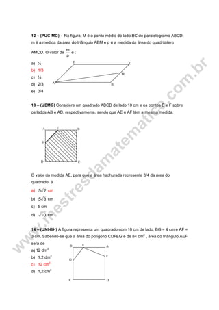 M
D C
B
A
12 – (PUC-MG) - Na figura, M é o ponto médio do lado BC do paralelogramo ABCD;
m é a medida da área do triângulo ABM e p é a medida da área do quadrilátero
AMCD. O valor de
p
m
é :
a) ¼
b) 1/3
c) ½
d) 2/3
e) 3/4
13 – (UEMG) Considere um quadrado ABCD de lado 10 cm e os pontos E e F sobre
os lados AB e AD, respectivamente, sendo que AE e AF têm a mesma medida.
O valor da medida AE, para que a área hachurada represente 3/4 da área do
quadrado, é
a) 25 cm
b) 35 cm
c) 5 cm
d) 10 cm
14 – (UNI-BH) A figura representa um quadrado com 10 cm de lado, BG = 4 cm e AF =
3 cm. Sabendo-se que a área do polígono CDFEG é de 84 cm2
, área do triângulo AEF
será de
a) 12 dm2
b) 1,2 dm2
c) 12 cm2
d) 1,2 cm2
E
D
B
F
C
A
G
F
E
DC
B A
 