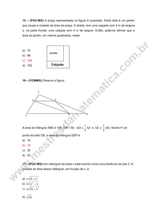 15 – (PUC-MG) A praça representada na figura é quadrada. Parte dela é um jardim
que ocupa a metade da área da praça. À direita, tem uma calçada com 3 m de largura
e, na parte frontal, uma calçada com 4 m de largura. Então, pode-se afirmar que a
área do jardim, em metros quadrados, mede
a) 72
b) 96
c) 144
d) 193
16 – (FCMMG) Observe a figura:
A área do triângulo ABC é 100; CB = 50; AC
5
1
AD = e AB
5
1
AE = . Sendo P um
ponto do lado CB, a área do triângulo DEP é
a) 10
b) 16
c) 20
d) 32
17 – (PUC-MG) Um retângulo de base x está inscrito numa circunferência de raio 2. A
medida da área desse retângulo, em função de x, é:
a) 2
x4x −
b) xx2 2
−
c) 2
x16x −
d) x2
Calçada
Jardim
P
ED
C
B
A
 