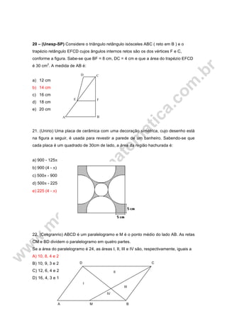 20 – (Unesp-SP) Considere o triângulo retângulo isósceles ABC ( reto em B ) e o
trapézio retângulo EFCD cujos ângulos internos retos são os dos vértices F e C,
conforme a figura. Sabe-se que BF = 8 cm, DC = 4 cm e que a área do trapézio EFCD
é 30 cm2
. A medida de AB é:
a) 12 cm
b) 14 cm
c) 16 cm
d) 18 cm
e) 20 cm
21. (Unirio) Uma placa de cerâmica com uma decoração simétrica, cujo desenho está
na figura a seguir, é usada para revestir a parede de um banheiro. Sabendo-se que
cada placa é um quadrado de 30cm de lado, a área da região hachurada é:
a) 900 - 125π
b) 900 (4 - π)
c) 500π - 900
d) 500π - 225
e) 225 (4 - π)
22. (Cesgranrio) ABCD é um paralelogramo e M é o ponto médio do lado AB. As retas
CM e BD dividem o paralelogramo em quatro partes.
Se a área do paralelogramo é 24, as áreas I, II, III e IV são, respectivamente, iguais a
A) 10, 8, 4 e 2
B) 10, 9, 3 e 2
C) 12, 6, 4 e 2
D) 16, 4, 3 e 1
FE
D C
BA
CD
II
III
IV
I
A M B
 