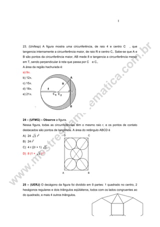 I
23. (Unifesp) A figura mostra uma circunferência, de raio 4 e centro C , que
tangencia internamente a circunferência maior, de raio R e centro C‚. Sabe-se que A e
B são pontos da circunferência maior, AB mede 8 e tangencia a circunferência menor
em T, sendo perpendicular à reta que passa por C e C‚.
A área da região hachurada é:
a) 9π.
b) 12π.
c) 15π.
d) 18π.
e) 21π.
24 – (UFMG) – Observe a figura.
Nessa figura, todas as circunferências têm o mesmo raio r, e os pontos de contato
destacados são pontos de tangência. A área do retângulo ABCD é
A) 24 3 r2
B) 24 r2
C) 4 r (2r + 1) 3
D) 8 (1 + 3 ) r2
25 – (UERJ) O decágono da figura foi dividido em 9 partes: 1 quadrado no centro, 2
hexágonos regulares e dois triângulos eqüiláteros, todos com os lados congruentes ao
do quadrado, e mais 4 outros triângulos.
BA
D C
 