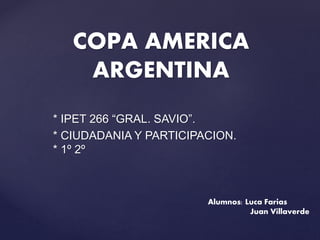 * IPET 266 “GRAL. SAVIO”.
* CIUDADANIA Y PARTICIPACION.
* 1º 2º
COPA AMERICA
ARGENTINA
Alumnos: Luca Farias
Juan Villaverde
 