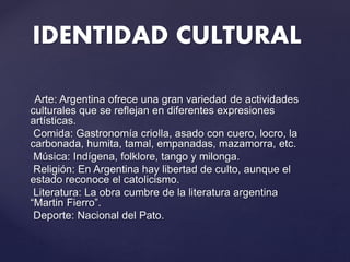 Arte: Argentina ofrece una gran variedad de actividades
culturales que se reflejan en diferentes expresiones
artísticas.
Comida: Gastronomía criolla, asado con cuero, locro, la
carbonada, humita, tamal, empanadas, mazamorra, etc.
Música: Indígena, folklore, tango y milonga.
Religión: En Argentina hay libertad de culto, aunque el
estado reconoce el catolicismo.
Literatura: La obra cumbre de la literatura argentina
“Martin Fierro”.
Deporte: Nacional del Pato.
IDENTIDAD CULTURAL
 