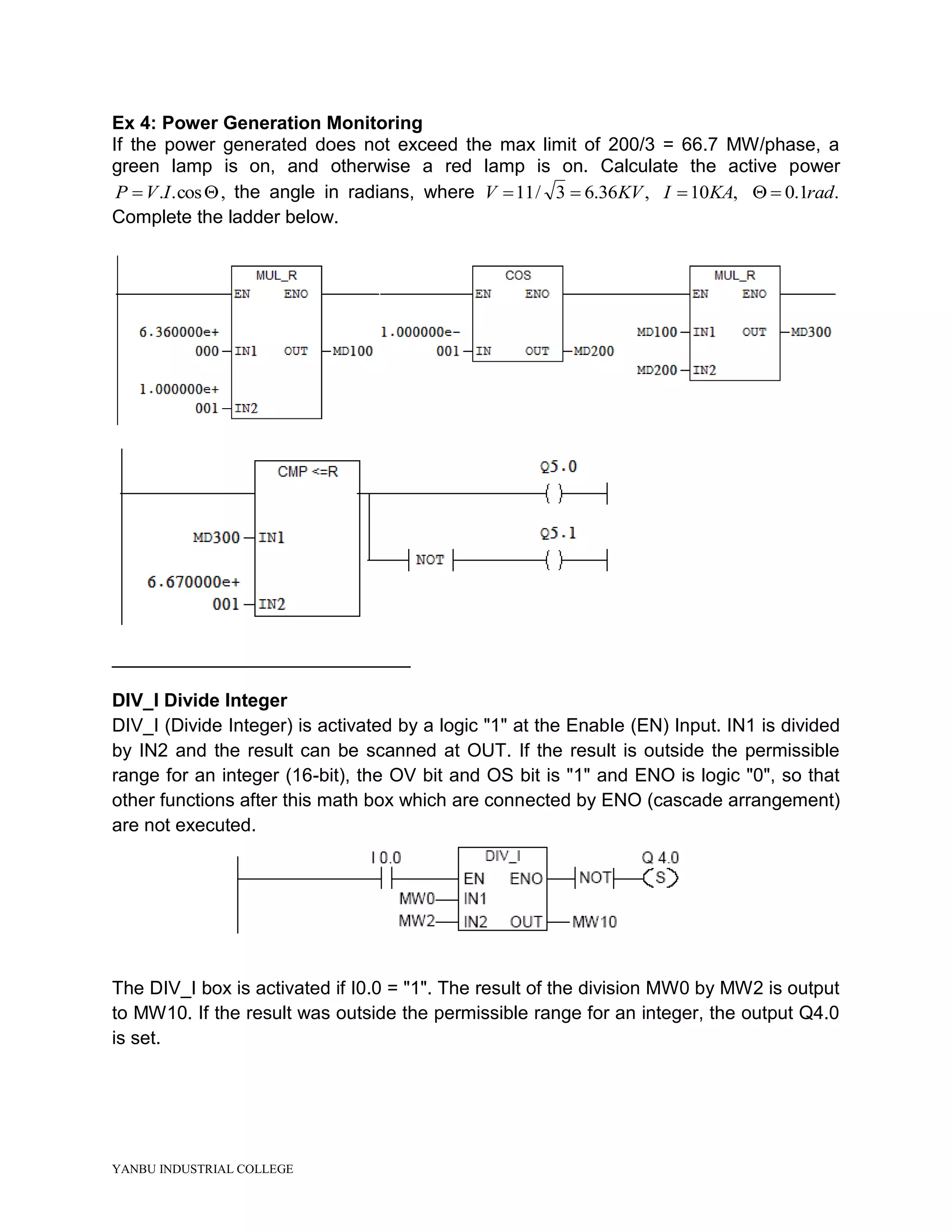 YANBU INDUSTRIAL COLLEGE
Ex 4: Power Generation Monitoring
If the power generated does not exceed the max limit of 200/3 = 66.7 MW/phase, a
green lamp is on, and otherwise a red lamp is on. Calculate the active power
 cos..IVP , the angle in radians, where ,36.63/11 KVV  ,10KAI  .1.0 rad
Complete the ladder below.
________________________________
DIV_I Divide Integer
DIV_I (Divide Integer) is activated by a logic "1" at the Enable (EN) Input. IN1 is divided
by IN2 and the result can be scanned at OUT. If the result is outside the permissible
range for an integer (16-bit), the OV bit and OS bit is "1" and ENO is logic "0", so that
other functions after this math box which are connected by ENO (cascade arrangement)
are not executed.
The DIV_I box is activated if I0.0 = "1". The result of the division MW0 by MW2 is output
to MW10. If the result was outside the permissible range for an integer, the output Q4.0
is set.
 