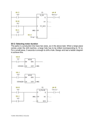 YANBU INDUSTRIAL COLLEGE
EX 2: Selecting motor duration
The parts in a production line have two sizes, as in the above task. When a large piece
comes under the drill machine, a large hole has to be drilled (corresponding to 10 s),
For a small piece, 5 seconds is enough to drill a hole. Design and test a ladder diagram
to achieve this.
 