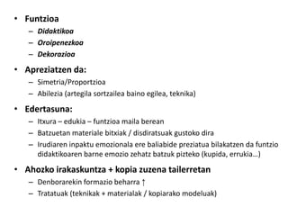 • Funtzioa
   – Didaktikoa
   – Oroipenezkoa
   – Dekorazioa
• Apreziatzen da:
   – Simetria/Proportzioa
   – Abilezia (artegila sortzailea baino egilea, teknika)
• Edertasuna:
   – Itxura – edukia – funtzioa maila berean
   – Batzuetan materiale bitxiak / disdiratsuak gustoko dira
   – Irudiaren inpaktu emozionala ere baliabide preziatua bilakatzen da funtzio
     didaktikoaren barne emozio zehatz batzuk pizteko (kupida, errukia…)
• Ahozko irakaskuntza + kopia zuzena tailerretan
   – Denborarekin formazio beharra ↑
   – Tratatuak (teknikak + materialak / kopiarako modeluak)
 
