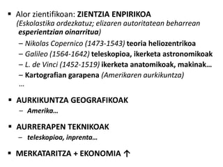  Alor zientifikoan: ZIENTZIA ENPIRIKOA
  (Eskolastika ordezkatuz; elizaren autoritatean beharrean
   esperientzian oinarritua)
   – Nikolas Copernico (1473-1543) teoria heliozentrikoa
   – Galileo (1564-1642) teleskopioa, ikerketa astronomikoak
   – L. de Vinci (1452-1519) ikerketa anatomikoak, makinak…
   – Kartografian garapena (Amerikaren aurkikuntza)
   …

 AURKIKUNTZA GEOGRAFIKOAK
   – Amerika…

 AURRERAPEN TEKNIKOAK
  – teleskopioa, inprenta…

 MERKATARITZA + EKONOMIA ↑
 