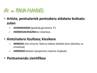 XV. m ITALIA-FLANDES:
• Artista, pentsalariek pentsakera aldaketa bultzatu
  zuten
   –   HUMANISMOA (gizakiak garrantzia ↑)
   –   INDIBIDUALTASUNAren indartzea

• Aintzinatera itzultzea; klasikora
   –   MIMESIA arte oinarria. Natura hobetu daiteke (arte idealista, ez
       errealista)
   –   ARMONIA bilatzen (proportzio sistema sinpleak)

• Pentsamendu zientifikoa
 
