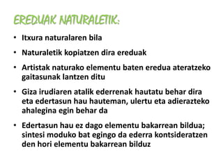 EREDUAK NATURALETIK:
• Itxura naturalaren bila
• Naturaletik kopiatzen dira ereduak
• Artistak naturako elementu baten eredua ateratzeko
  gaitasunak lantzen ditu
• Giza irudiaren atalik ederrenak hautatu behar dira
  eta edertasun hau hauteman, ulertu eta adierazteko
  ahalegina egin behar da
• Edertasun hau ez dago elementu bakarrean bildua;
  sintesi moduko bat egingo da ederra kontsideratzen
  den hori elementu bakarrean bilduz
 
