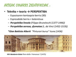ARTEAK OINARRI ZIENTIFIKOAK :
• Teknika + teoria → PERSPEKTIBA
   –   Espazioaren kontzepzio berria (3D)
   –   Espresabide berria + boteretsua
   –   Perspektiba lineala (Filippo Bruneleschi (1377-1446))
   –   Perspektiba aereoa, sfumatoa (L. da Vinci (1452-1519))
   *Gian Battista Alberti “Pinturari buruz“ ituna (1436)




  Hiri idealaren bista Piero della Francesca ? (1475)
 