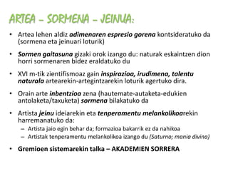 ARTEA – SORMENA – JEINUA:
• Artea lehen aldiz adimenaren espresio gorena kontsideratuko da
  (sormena eta jeinuari loturik)
• Sormen gaitasuna gizaki orok izango du: naturak eskaintzen dion
  horri sormenaren bidez eraldatuko du
• XVI m-tik zientifismoaz gain inspirazioa, irudimena, talentu
  naturala artearekin-artegintzarekin loturik agertuko dira.
• Orain arte inbentzioa zena (hautemate-autaketa-edukien
  antolaketa/taxuketa) sormena bilakatuko da
• Artista jeinu ideiarekin eta tenperamentu melankolikoarekin
  harremanatuko da:
   – Artista jaio egin behar da; formazioa bakarrik ez da nahikoa
   – Artistak tenperamentu melankolikoa izango du (Saturno; mania divina)
• Gremioen sistemarekin talka – AKADEMIEN SORRERA
 
