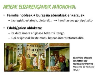 ARTEAK ELIZARENGANDIK AUTONOMIA:
• Familia nobleek + burgesia aberatsak enkarguak
  – jauregiak, estatuak, pinturak… → handitasuna goraipatzeko

• Eduki/gaien aldaketa:
  – Ez dute izaera erlijiosoa bakarrik izango
  – Gai erlijiosoak beste modu batean interpretatzen dira




                                                 San Pedro elbarria
                                                 sendatzen eta
                                                 Tabitaren berpiztea
                                                 Masolino da Panicale
                                                 (1425)
 