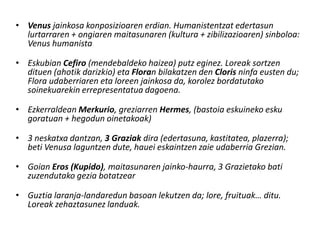 • Venus jainkosa konposizioaren erdian. Humanistentzat edertasun
  lurtarraren + ongiaren maitasunaren (kultura + zibilizazioaren) sinboloa:
  Venus humanista

• Eskubian Cefiro (mendebaldeko haizea) putz eginez. Loreak sortzen
  dituen (ahotik darizkio) eta Floran bilakatzen den Cloris ninfa eusten du;
  Flora udaberriaren eta loreen jainkosa da, korolez bordatutako
  soinekuarekin errepresentatua dagoena.

• Ezkerraldean Merkurio, greziarren Hermes, (bastoia eskuineko esku
  goratuan + hegodun oinetakoak)

• 3 neskatxa dantzan, 3 Graziak dira (edertasuna, kastitatea, plazerra);
  beti Venusa laguntzen dute, hauei eskaintzen zaie udaberria Grezian.

• Goian Eros (Kupido), maitasunaren jainko-haurra, 3 Grazietako bati
  zuzendutako gezia botatzear

• Guztia laranja-landaredun basoan lekutzen da; lore, fruituak… ditu.
  Loreak zehaztasunez landuak.
 