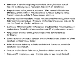 •   Venusaren bi bertsiotatik (haragikoia/lurkoia, kastoa/maitasun purua)
    kastoan, maitasun puruan, inspiratzen da Boticelli lan honetarako.
•   Konposizioaren erdian jainkosa; ezkerrean Céfiro, mendebaldeko haizea,
    Clorisekin, loreen anderea. Venusa urertzera hurbiltzen dute putz eginez,
    larrosen artean, besarkaturik, hegan doazen bitartean.
•   Mitologia klasikoaren arabera, larrosa Venusen lore sakratua da, jainkosarekin
    batera sortu izan zena; bere edertasuna eta lurrina maitasunaren sinboloa da,
    arantzak honek sor ditzaken nahigabeena.
•   Urertzean, 4 Horatatik(urtaroak haragitzen dituztenak) bat Venusen zain dago:
    udaberriarena (oinetako anemona urdinarengatik), berpizkundearen urtaroa.
•   Konposizioan erritmoa eta mugimendua (diagonal-bertikal-tentsioa
    konbinatuz)
•   Laranja zuhaiska urreztatua, Venusen presentziak bultzatuta. Uretan ere islada
    doratuak, jainkosaren ilea bezala
•   Kolore kontraste diskretua; urdinska-berde hotzak, larrosa eta zertzelada
    doratuekin konbinatuak.
•   Itsasoan ez dira olatuak imitatzen; v formako motiboak asmatzen ditu
•   Soslai (profil) zehatzak, energia + tentsioa, esku-oin luze-zaindu-landuak
 