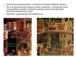 •   Komunikazio propagandistiko + moralista da, Sienako udaletxean kokatua.
•   XIV m-ko aberastasunak burgesia, artesau, nekazariek… lortutako bizi maila
    erosoa aditzera emateko, margolariei eskatzen zitzaien hau adieraztea
    (bestelako baliabiderik ez zenez)
•   Bide batez, ongi jokatzeko deia zabaltzen zen.

                                          Eraikuntza lanetan




                                                               Neskatxak carola
    Artesauak eta
                                                               dantzatzen
    merkatariak
 
