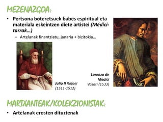 MEZENAZGOA:
• Pertsona boteretsuek babes espiritual eta
  materiala eskeintzen diete artistei (Médici-
  tarrak…)
   – Artelanak finantziatu, janaria + bizitokia…




                                             Lorenzo de
                                                 Medici
                         Julio II Rafael   Vasari (1533)
                         (1511-1512)



MARTXANTEAK/KOLEKZIONISTAK:
• Artelanak erosten dituztenak
 