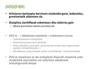 AKADEMIAK:
• Artistaren kontzeptu berriaren eztabaida-gune, babesleku;
  gremioetatik aldentzen da.
• Disziplina zientifikoak eskeintzen ditu tailerrez gain
   – Ofizioa gremioetan ikasten jarraitzen da


• XVII m → Akademia estatalak = estatuaren tresna
   – Irakaskuntzaren monopolioa
   – Ikaskuntza prozesuaren kontrola
   – Postu ofizialak, pentsioak, sariak berak ematen ditu (esposizioak
     egiteko, lehiaketetarako…)
   – Mailakatua; eredu finkoak (eduki normatiboak + instrumentalak)

• XVII m amaieran ez da artegileek klaserik ematerik ezta
  modelutik marraztea ere onartzen akademia
  testuingurutik kanpo
 
