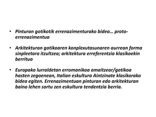 • Pinturan gotikotik errenazimenturako bidea… proto-
  errenazimentua

• Arkitekturan gotikoaren konplexutasunaren aurrean forma
  sinpleetara itzultzea; arkitektura erreferentzia klasikoekin
  berritua

• Europako lurraldetan erromanikoa amaitzear/gotikoa
  hasten zegoenean, Italian eskultura Aintzinate klasikorako
  bidea egiten. Errenazimentuan pinturan edo arkitekturan
  baino lehen sortu zen eskultura tendentzia berria.
 