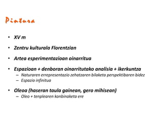 Pintura
• XV m
• Zentru kulturala Florentzian
• Artea esperimentazioan oinarritua
• Espazioan + denboran oinarritutako analisia + ikerkuntza
   – Naturaren errepresentazio zehatzaren bilaketa perspektibaren bidez
   – Espazio infinitua

• Oleoa (haseran taula gainean, gero mihisean)
   – Oleo + tenplearen konbinaketa ere
 