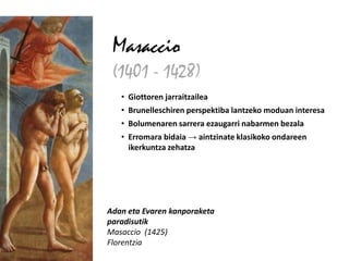 Masaccio
 (1401 - 1428)
   • Giottoren jarraitzailea
   • Brunelleschiren perspektiba lantzeko moduan interesa
   • Bolumenaren sarrera ezaugarri nabarmen bezala
   • Erromara bidaia → aintzinate klasikoko ondareen
     ikerkuntza zehatza




Adan eta Evaren kanporaketa
paradisutik
Masaccio (1425)
Florentzia
 