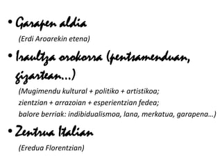 • Garapen aldia
  (Erdi Aroarekin etena)

• Iraultza orokorra (pentsamenduan,
  gizartean…)
  (Mugimendu kultural + politiko + artistikoa;
  zientzian + arrazoian + esperientzian fedea;
  balore berriak: indibidualismoa, lana, merkatua, garapena…)

• Zentrua Italian
  (Eredua Florentzian)
 