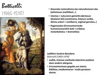 Botticelli     • Haserako razionalismo eta naturalismoari uko
(1445-1510)      (xehetasun analitikoei…)
               • Istorioa + naturaren gainetik edertasun
                 idealaren bila (sentimena, fntasun zurbla,
                 dieinu urduri + sentikorra, argitzal garratza..)
               • Paganozalea (Errenazimentuko
                 humanismoarekin bat) + erlijioso
                 melankoliatsu + dramatikoa




              Judithen itzulera Betuliara
              Boticcelli (1469-1470)
              • Judith, tiranoa erailtzeko balentria azaltzen
                duen andere alarguna.
              • Errenazimentuan gogoko zen istorio
                biblikoa, emakumearen irudia goratzen
                duena.
 
