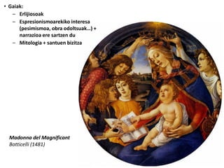 • Gaiak:
   – Erlijiosoak
   – Espresionismoarekiko interesa
      (pesimismoa, obra odoltsuak…) +
      narrazioa ere sartzen du
   – Mitologia + santuen bizitza




  Madonna del Magnificant
  Botticelli (1481)
 