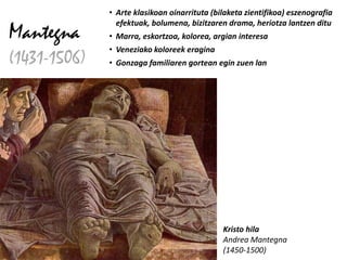 • Arte klasikoan oinarrituta (bilaketa zientifikoa) eszenografia
                efektuak, bolumena, bizitzaren drama, heriotza lantzen ditu
Mantegna      • Marra, eskortzoa, kolorea, argian interesa
              • Veneziako koloreek eragina
(1431-1506)   • Gonzaga familiaren gortean egin zuen lan




                                              Kristo hila
                                              Andrea Mantegna
                                              (1450-1500)
 