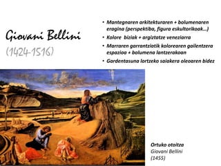• Mantegnaren arkitekturaren + bolumenaren
                    eragina (perspektiba, figura eskultorikoak…)
Giovani Bellini   • Kolore biziak + argiztatze veneziarra
                  • Marraren garrantziatik kolorearen gailentzera
(1424-1516)         espazioa + bolumena lantzerakoan
                  • Gardentasuna lortzeko saiakera oleoaren bidez




                                       Ortuko otoitza
                                       Giovani Bellini
                                       (1455)
 