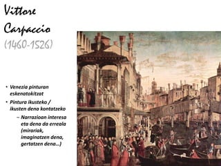 Vittore
Carpaccio
(1460-1526)


• Venezia pinturan
  eskenatokitzat
• Pintura ikusteko /
  ikusten dena kontatzeko
    – Narrazioan interesa
      eta dena da erreala
      (mirariak,
      imaginatzen dena,
      gertatzen dena…)
 