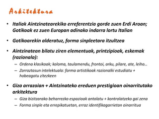 Arkitektura
• Italiak Aintzinatearekiko erreferentzia gorde zuen Erdi Aroan;
  Gotikoak ez zuen Europan adinako indarra lortu Italian
• Gotikoarekin alderatuz, forma sinpleetara itzultzea
• Aintzinatean bilatu ziren elementuak, printzipioak, eskemak
  (razionala):
   – Ordena klasikoak; koloma, taulamendu, frontoi, arku, pilare, ate, leiho…
   – Zorroztasun intelektuala: forma artistikoak razionalki estudiatu +
     hobeagotu zitezkeen

• Giza arrazoian + Aintzinateko ereduen prestigioan oinarritutako
  arkitektura
   – Giza bizitzarako beharrezko espazioak antolatu + kontrolatzeko gai zena
   – Forma sinple eta errepikatuetan, erraz identifikagarrietan oinarritua
 