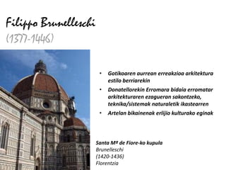 Filippo Brunelleschi
(1377-1446)

                        •   Gotikoaren aurrean erreakzioa arkitektura
                            estilo berriarekin
                        •   Donatellorekin Erromara bidaia erromatar
                            arkitekturaren ezagueran sakontzeko,
                            teknika/sistemak naturaletik ikastearren
                        •   Artelan bikainenak erlijio kulturako eginak



                       Santa Mª de Fiore-ko kupula
                       Brunelleschi
                       (1420-1436)
                       Florentzia
 