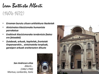 Leon Battista Alberti
(1404-1472)
•   Erroman burutu zituen arkitektura ikasketak
•   Aintzinateo klasizismoko humanista
    porrokatua
•   Eraikinek klasizismorako tendentzia (batez
    ere fatxadak)
•   Zutabeak, arkuak, kapitelak, frontoiak
    tinpanoarekin… aintzinateko tenpluak,
    garaipen arkuak oroitarazten dituzte




          San Andresen eliza
                    Alberti…
                (1462-1760)
     Mantua, Lonbardia, Italia
 