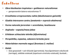 Eskultura
• Obra klasikoetan inspiratua + gotikoaren naturalismoa
   – garapenarekin batera naturalismoa ↑

• Errealitatea errepresentatu nahia (idealismoaren gainetik)

• Gizakia interesaren zentru (anatomia + espresio ahalmena)

• Forma naturala jarreretan + serenitatea, lasaitasuna

• Argitzala – espazio/masa jokoa

• Erliebean schiacciato teknika (difuminatua)

• Perspektiba, espazioa, sakonera lortzeko joera

• Materialetan marmola nagusi (brontzea 2. mailan)

• Gaiak:
   – Giza gorputzak + soin biluziak (garrantzia), haur/gaztetxoen eskulturak
     (sarriago), zaldizko estatuak (ospetsuen erretratu-estatuak), bustoak…
 