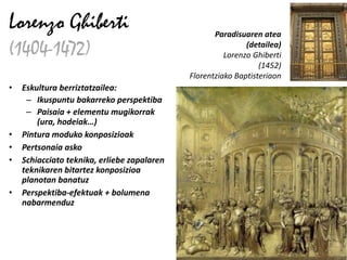 Lorenzo Ghiberti                                    Paradisuaren atea

(1404-1472)                                                  (detailea)
                                                       Lorenzo Ghiberti
                                                                 (1452)
                                             Florentziako Baptisteriaon
•   Eskultura berriztatzailea:
     – Ikuspuntu bakarreko perspektiba
     – Paisaia + elementu mugikorrak
        (ura, hodeiak…)
•   Pintura moduko konposizioak
•   Pertsonaia asko
•   Schiacciato teknika, erliebe zapalaren
    teknikaren bitartez konposizioa
    planotan banatuz
•   Perspektiba-efektuak + bolumena
    nabarmenduz
 