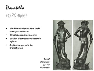 Donatello
(1386-1466)

•   Klasikoaren edertasuna + oreka
    eta espresionismoa
•   Gizakia konposizioen zentru
•   Zietzian oinarritutako anatomia
    egiatia
•   Argilunez espresaturiko
    dramatismoa



                                      David
                                  Donatello
                                     (1440)
                                  Florentzia
 
