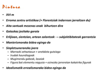 Pintura
• XVI m
• Erroma zentru artistikoa (+ Florentziak indarrean jarraitzen du)
• Aita santuak mezenas onak bihurtzen dira
• Gatazkaz jositako garaia
• Erlijioan, zientzian, artean zalantzak → subjektibitateak garrantzia
• Manierismorako bidea egingo da
• Sinpletsuneranzko joera
   –   Marrazki zehaztasun + anekdota gutxiago
   –   Irudak haundiagoak
   –   Mugimendu gabeak, lasaiak
   –   Figura bat elementu nagusia + ezinezko jarreretan kokatriko figurak
• Idealismotik errealismorako bidea egingo da
 