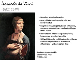 Leonardo da Vinci
(1452-1519)
                      • Disziplina asko landuko ditu
                      • Marrazkia Errenazimentuko ederrena
                        kontsideratua
                      • Mugimendua, giza gorputzaren estruktura,
                        anatomia, proportzioa… modu zientifikoan
                        landu zituen
                      • Naturarekiko interesa: argi-itzal jokuak,
                        bolumenak, ura… ikertzen ditu
                      • SFUMATO teknika erabiliz atmosfera islatzen
                        saiatuko da (bolumenak atmosferan
                        difuminatu + urdindu egiten dira)



                    Anderea katazuriarekin
                    Leonardo da Vinci
                    (1488-1490)
 