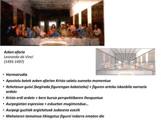 Azken afaria
Leonardo da Vinci
(1495-1497)


• Hormairudia
• Apostolu batek azken afarian Kristo salatu zueneko momentua
• Xehetasun gutxi (begirada figurengan kokatzeko) + figuren arteko iskanbila narrazio
  ardatz
• Kristo erdi ardatz + bere burua perspektibaren ihespuntua
• Aurpegietan espresioa + eskuetan mugimendua…
• Aurpegi guztiak argiztatuak Judasena ezezik
• Mahaiaren tamainua tikiagotuz figurei indarra ematen die
 