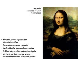 Gioconda
                               Leonardo da Vinci
                                    (1503-1506)




• Marrarik gabe + argi-ilunetan
  oinarritutako giroa
• Aurpegiaren gorengo espresioa
• Ikusleari begira kokatutako erretratua
• Anbiguetatez + misterioz betetako irudia
• Kontrastean: figuren zehaztasuna –
  paisaien zehaztasuna sakoneran gutxituz
 