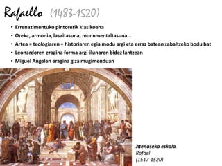 Rafaello (1483-1520)
 • Errenazimentuko pintorerik klasikoena
 • Oreka, armonia, lasaitasuna, monumentaltasuna…
 • Artea = teologiaren + historiaren egia modu argi eta erraz batean zabaltzeko bodu bat
 • Leonardoren eragina forma argi-ilunaren bidez lantzean
 • Miguel Angelen eragina giza mugimenduan




                                                       Atenaseko eskola
                                                       Rafael
                                                       (1517-1520)
 