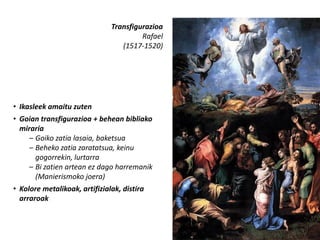 Transfigurazioa
                                        Rafael
                                  (1517-1520)




• Ikasleek amaitu zuten
• Goian transfigurazioa + behean bibliako
  miraria
     – Goiko zatia lasaia, baketsua
     – Beheko zatia zaratatsua, keinu
       gogorrekin, lurtarra
     – Bi zatien artean ez dago harremanik
       (Manierismoko joera)
• Kolore metalikoak, artifizialak, distira
  arraroak
 