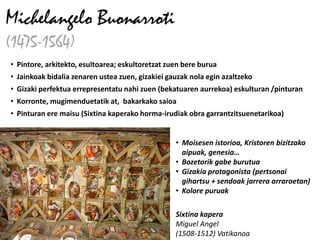 Michelangelo Buonarroti
(1475-1564)
• Pintore, arkitekto, esultoarea; eskultoretzat zuen bere burua
• Jainkoak bidalia zenaren ustea zuen, gizakiei gauzak nola egin azaltzeko
• Gizaki perfektua errepresentatu nahi zuen (bekatuaren aurrekoa) eskulturan /pinturan
• Korronte, mugimenduetatik at, bakarkako saioa
• Pinturan ere maisu (Sixtina kaperako horma-irudiak obra garrantzitsuenetarikoa)


                                                  • Moisesen istorioa, Kristoren bizitzako
                                                    aipuak, genesia…
                                                  • Bozetorik gabe burutua
                                                  • Gizakia protagonista (pertsonai
                                                    gihartsu + sendoak jarrera arraroetan)
                                                  • Kolore puruak

                                                  Sixtina kapera
                                                  Miguel Angel
                                                  (1508-1512) Vatikanoa
 