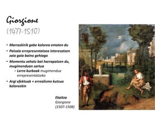 Giorgione
(1477-1510)
• Marrazkirik gabe kolorea ematen du
• Paisaia errepresentatzea interesatzen
  zaio gaia baino gehiago
• Momentu zehatz bat harrapatzen du,
  mugimenduan sartua
    – Lerro kurboak mugimendua
      errepresentatzeko
• Argi efektuak + errealismo kutsua
  koloreekin

                             Ekaitza
                             Giorgione
                             (1507-1508)
 